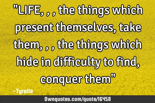 "LIFE,,,the things which present themselves,take them,,,the things which hide in difficulty to find,