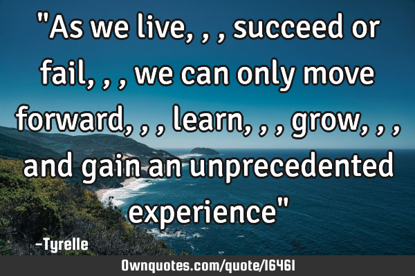 "As we live,,,succeed or fail,,,we can only move forward,,,learn,,,grow,,,and gain an unprecedented