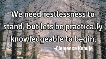 We need restlessness to stand, but lets be practically knowledgeable to begin.