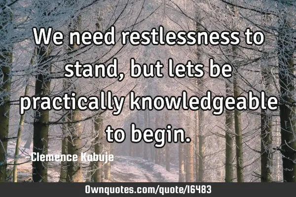 We need restlessness to stand, but lets be practically knowledgeable to