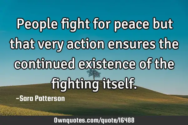 People fight for peace but that very action ensures the continued existence of the fighting