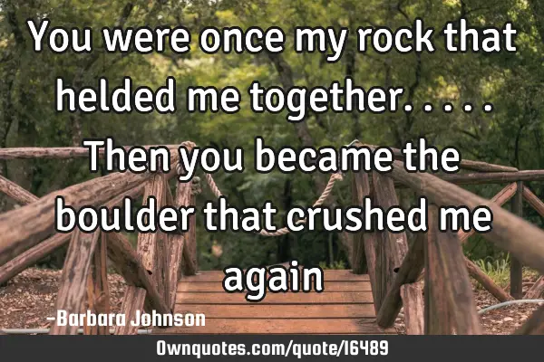 You were once my rock that helded me together.....then you became the boulder that crushed me