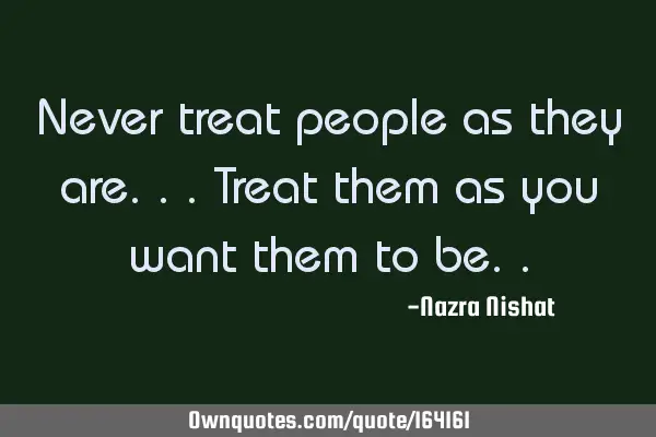 Never treat people as they are...
Treat them as you want them to