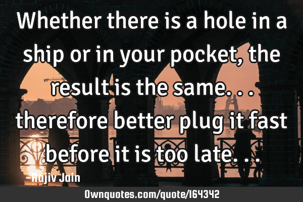 Whether there is a hole in a ship or in your pocket, the result is the same... therefore better