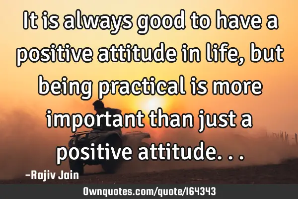 It is always good to have a positive attitude in life, but being practical is more important than