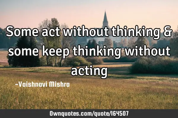 Some act without thinking & some keep thinking without
