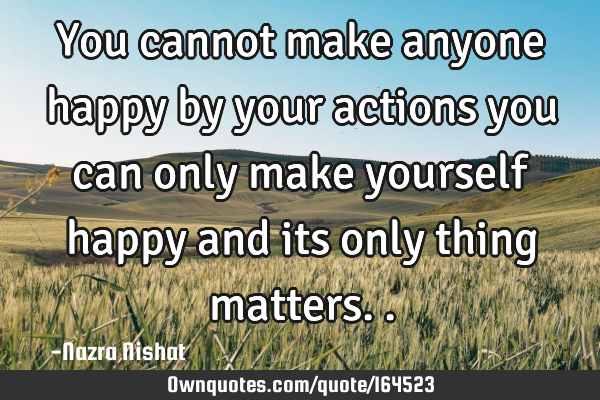 You cannot make anyone happy by your actions you can only make yourself happy and its only thing