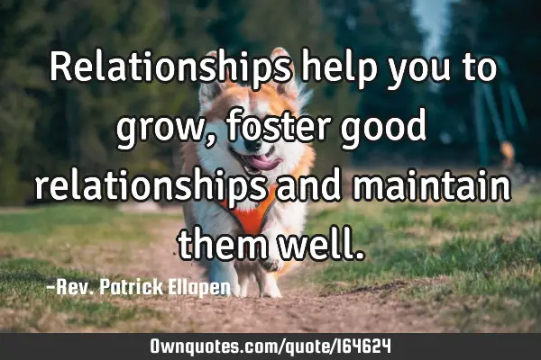 Relationships help you to grow, foster good relationships and maintain them