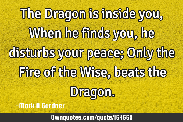 The Dragon is inside you, When he finds you, he disturbs your peace; Only the Fire of the Wise,
