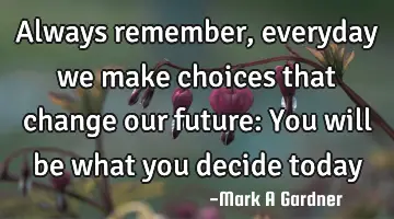 Always remember, everyday we make choices that change our future: You will be what you decide today