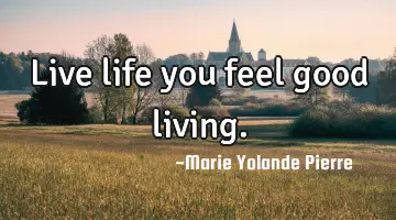 Live life you feel good living.