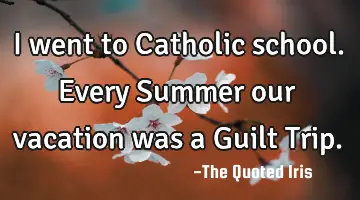 I went to Catholic school. Every Summer our vacation was a Guilt Trip.