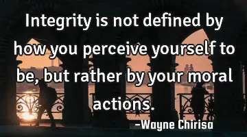 Integrity is not defined by how you perceive yourself to be, but rather by your moral