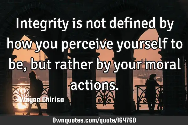 Integrity is not defined by how you perceive yourself to be, but rather by your moral