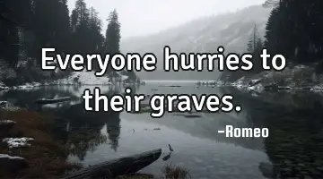 Everyone hurries to their graves. 
