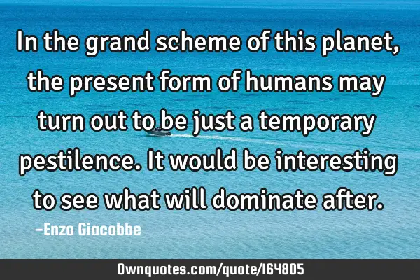 In the grand scheme of this planet, the present form of humans may turn out to be just a temporary