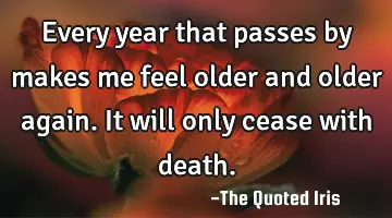 Every year that passes by makes me feel older and older again. It will only cease with death.