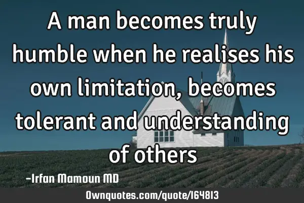A man becomes truly humble when he realises his own limitation, becomes tolerant and understanding