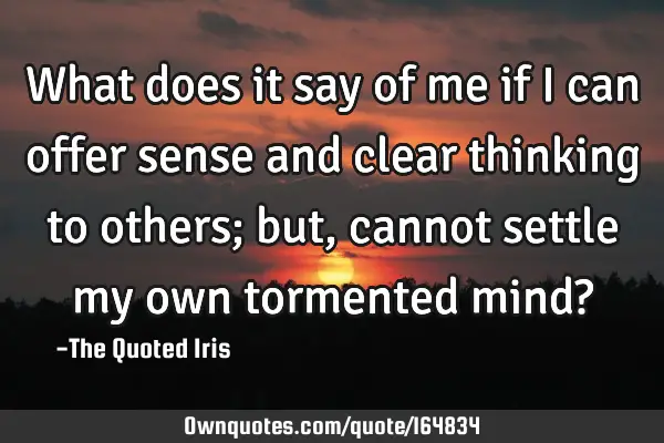 What does it say of me if I can offer sense and clear thinking to others; but, cannot settle my own