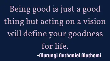 Being good is just a good thing but acting on a vision will define your goodness for life.