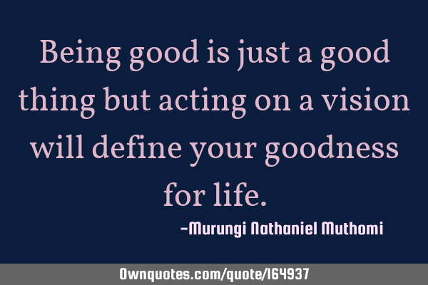 Being good is just a good thing but acting on a vision will define your goodness for