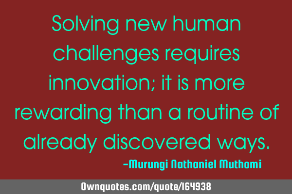 Solving new human challenges requires innovation; it is more rewarding than a routine of already