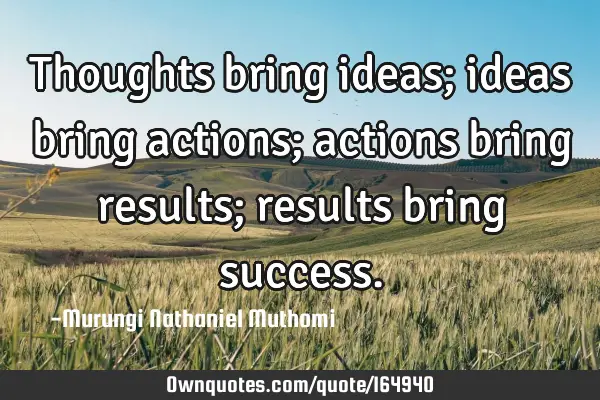 Thoughts bring ideas; ideas bring actions; actions bring results; results bring