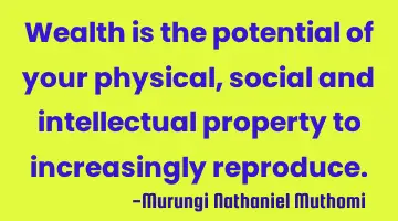 Wealth is the potential of your physical, social and intellectual property to increasingly