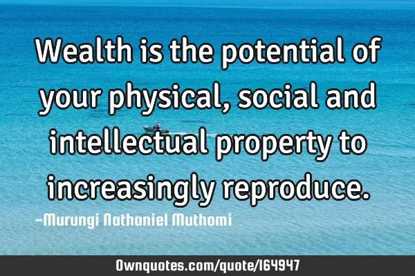 Wealth is the potential of your physical, social and intellectual property to increasingly