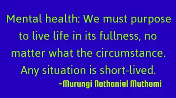 Mental health: We must purpose to live life in its fullness,no matter what the circumstance. Any