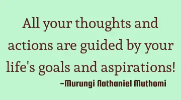 All your thoughts and actions are guided by your life's goals and  aspirations!