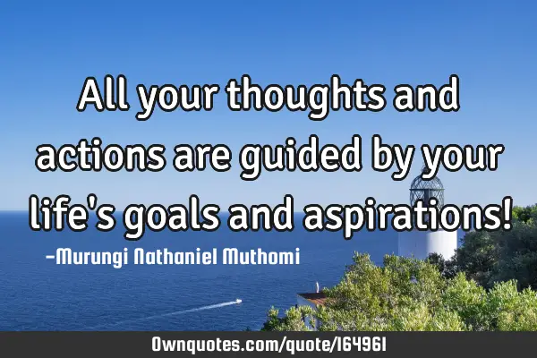 All your thoughts and actions are guided by your life
