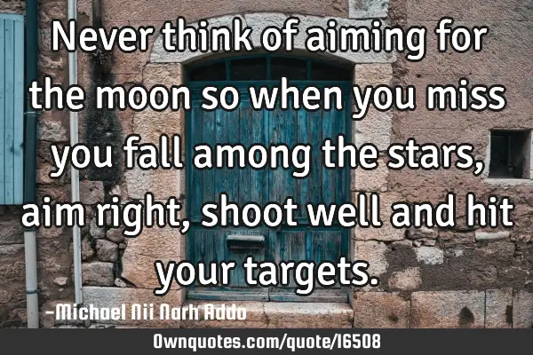 Never think of aiming for the moon so when you miss you fall among the stars, aim right, shoot well
