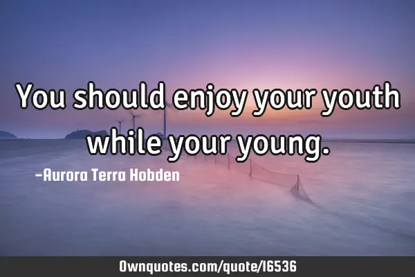 You should enjoy your youth while your