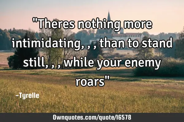 "Theres nothing more intimidating,,,than to stand still,,,while your enemy roars"