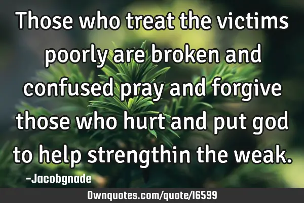 Those who treat the victims poorly are broken and confused pray and forgive those who hurt and put