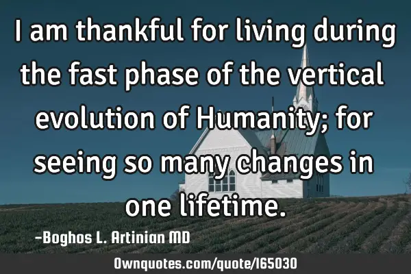 I am thankful for living during the fast phase of the vertical evolution of Humanity; for seeing so