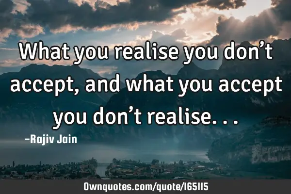 What you realise you don’t accept, and what you accept you don’t