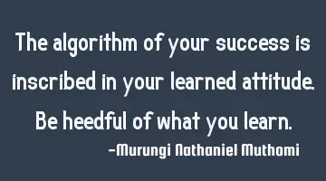 The algorithm of your success is inscribed in your learned attitude.Be heedful of what you learn.