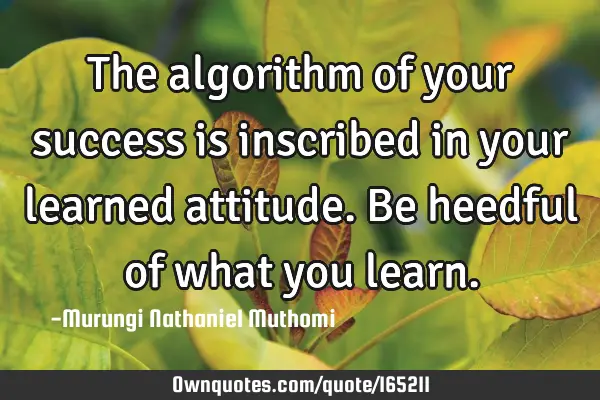 The algorithm of your success is inscribed in your learned attitude.Be heedful of what you