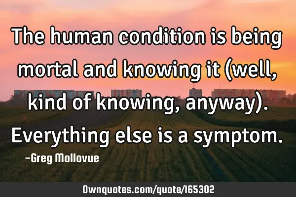 The human condition is being mortal and knowing it (well, kind of knowing, anyway). Everything else