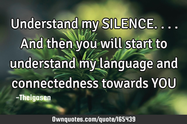 Understand my SILENCE....and then you will start to understand my language and connectedness