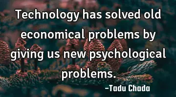 Technology has solved old economical problems by giving us new psychological