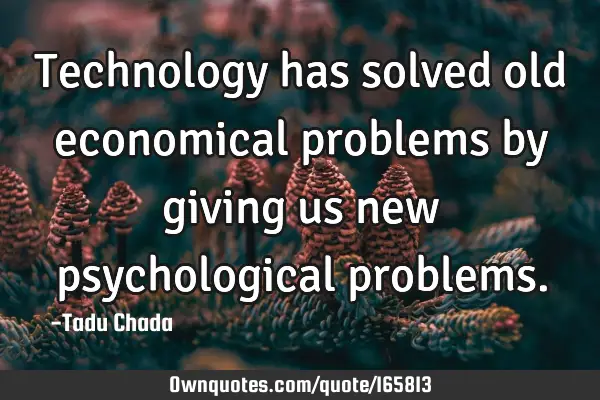 Technology has solved old economical problems by giving us new psychological