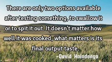 There are only two options available after testing something, to swallow it or to spit it out. It