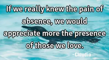 If we really knew the pain of absence, we would appreciate more the presence of those we love.