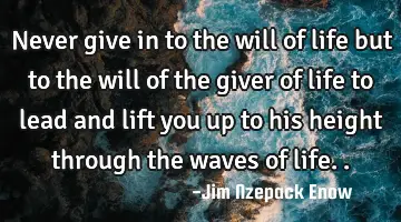 never give in to the will of life but to the will of the giver of life to lead and lift you up to