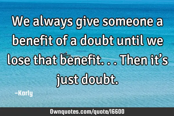 We always give someone a benefit of a doubt until we lose that benefit...then it’s just