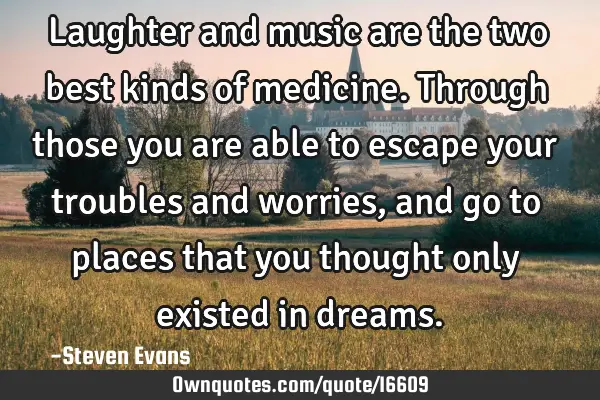 Laughter and music are the two best kinds of medicine. Through those you are able to escape your