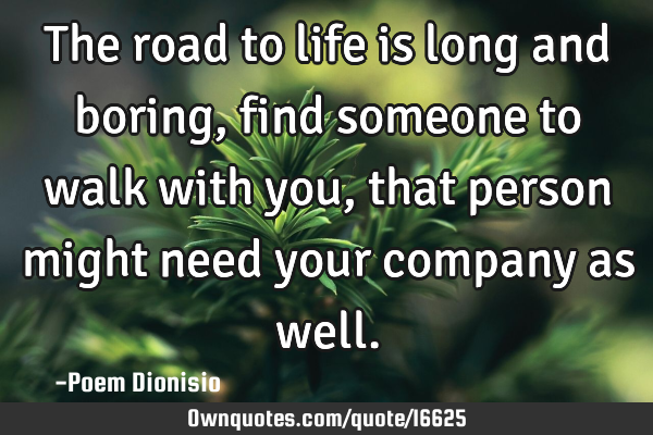 The road to life is long and boring, find someone to walk with you, that person might need your